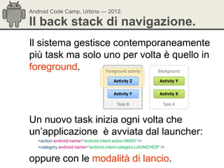 Android Code Camp, Urbino — 2012.

Il back stack di navigazione.
Il sistema gestisce contemporaneamente
più task ma solo uno per volta è quello in
foreground.




Un nuovo task inizia ogni volta che
un‘applicazione è avviata dal launcher:
   <action android:name="android.intent.action.MAIN" />
   <category android:name="android.intent.category.LAUNCHER" />

oppure con le modalità di lancio.
 