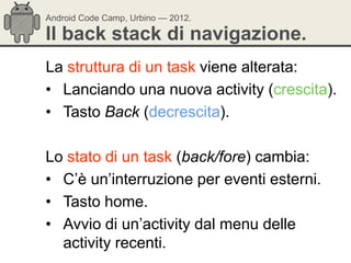 Android Code Camp, Urbino — 2012.

Il back stack di navigazione.
La struttura di un task viene alterata:
• Lanciando una nuova activity (crescita).
• Tasto Back (decrescita).

Lo stato di un task (back/fore) cambia:
• C‘è un‘interruzione per eventi esterni.
• Tasto home.
• Avvio di un‘activity dal menu delle
  activity recenti.
 