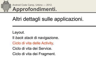 Android Code Camp, Urbino — 2012.

Approfondimenti.
Altri dettagli sulle applicazioni.

Layout.
Il back stack di navigazione.
Ciclo di vita delle Activity.
Ciclo di vita dei Service.
Ciclo di vita dei Fragment.
 