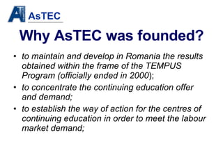 Why AsTEC was founded? to maintain and develop in Romania the results obtained within the frame of the TEMPUS Program (officially ended in 2000 ); to concentrate   the continuing education offer and demand; to establish the way of action for the centres of continuing education in order to meet the labour market demand; 
