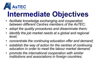 Intermediate Objectives facilitate knowledge exchanging and cooperation between different Centres members of the AsTEC; adopt the quality procedures and disseminate them; identify the job market needs at a global and regional level; concentrate   the continuing education offer and demand; establish the way of action for the centres of continuing education in order to meet the labour market demand; promote the international cooperation with similar institutions and associations in foreign countries; 