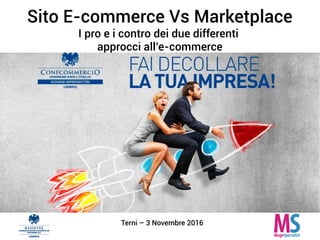 Sito E-commerce Vs Marketplace
I pro e i contro dei due differenti
approcci all’e-commerce
Terni – 3 Novembre 2016
 