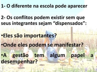 1- O diferente na escola pode aparecer
2- Os conflitos podem existir sem que
seus integrantes sejam “dispensados”:
•Eles são importantes?
•Onde eles podem se manifestar?
•A gestão tem algum papel a
desempenhar?
 