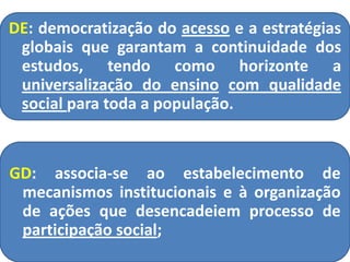 DE: democratização do acesso e a estratégias
globais que garantam a continuidade dos
estudos, tendo como horizonte a
universalização do ensino com qualidade
social para toda a população.
GD: associa-se ao estabelecimento de
mecanismos institucionais e à organização
de ações que desencadeiem processo de
participação social;
 