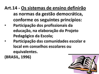Art.14 - Os sistemas de ensino definirão
as normas da gestão democrática,
conforme os seguintes princípios:
• Participação dos profissionais da
educação, na elaboração do Projeto
Pedagógico da Escola;
• Participação das comunidades escolar e
local em conselhos escolares ou
equivalentes.
(BRASIL, 1996)
 