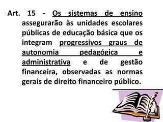 Art. 15 - Os sistemas de ensino
assegurarão às unidades escolares
públicas de educação básica que os
integram progressivos graus de
autonomia pedagógica e
administrativa e de gestão
financeira, observadas as normas
gerais de direito financeiro público.
 