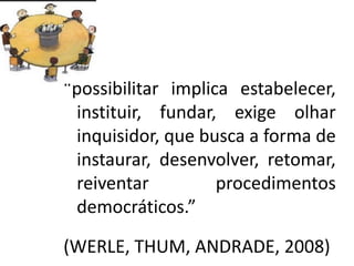 “possibilitar implica estabelecer,
instituir, fundar, exige olhar
inquisidor, que busca a forma de
instaurar, desenvolver, retomar,
reiventar procedimentos
democráticos.”
(WERLE, THUM, ANDRADE, 2008)
 