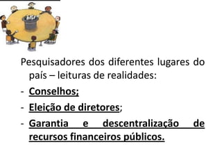 Pesquisadores dos diferentes lugares do
país – leituras de realidades:
- Conselhos;
- Eleição de diretores;
- Garantia e descentralização de
recursos financeiros públicos.
 