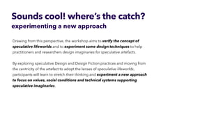 By exploring speculative Design and Design Fiction practices and moving from
the centricity of the artefact to adopt the lenses of speculative lifeworlds,
participants will learn to stretch their thinking and experiment a new approach
to focus on values, social conditions and technical systems supporting
speculative imaginaries.
experimenting a new approach
 