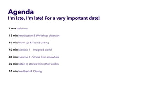 Agenda
I'm late, I'm late! For a very important date!
5 min Welcome


15 min Introduction & Workshop objective


10 min Warm up & Team building 


40 min Exercise 1 -  Imagined world


40 min Exercise 2 - Stories from elsewhere


30 min Listen to stories from other worlds


10 min Feedback & Closing


 