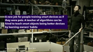 Teacher of Algorithms, Simone Rebaudengo, 2015
A new job for people training smart devices as if
they were pets. A teacher of algorithms can be
hired to teach smart objects being better devices
by learning owners’ habits
 