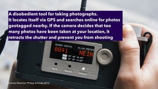 Camera Restricta, Philipp Schmitt, 2016
A disobedient tool for taking photographs.


It locates itself via GPS and searches online for photos
geotagged nearby. If the camera decides that too
many photos have been taken at your location, it
retracts the shutter and prevent you from shooting
 
