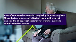 Uninvited Guests, Super
fl
ux, 2016
A set of connected smart objects replacing human care givers.
These devices take care of elderly at home with a sort of
 
one-size-
fi
ts-all approach that may not work for everyone
 
and is sometimes hacked
 