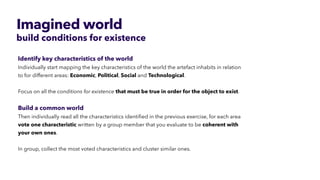 Imagined world
build conditions for existence
Identify key characteristics of the world


Individually start mapping the key characteristics of the world the artefact inhabits in relation
to for different areas: Economic, Political, Social and Technological.
 
 
Focus on all the conditions for existence that must be true in order for the object to exist.


Build a common world


Then individually read all the characteristics identi
fi
ed in the previous exercise, for each area
vote one characteristic written by a group member that you evaluate to be coherent with
your own ones.


In group, collect the most voted characteristics and cluster similar ones.
 