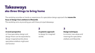 Takeaways
aka three things to bring home
The workshop provides an hands-on experience of a speculative design approach that moves the
focus of design from artefacts to lifeworlds.


The workshop aims at providing you with three principal takeaways:
 
Design techniques
 
to envision new values and
meanings for speculative
artefacts and lifeworlds
A systemic approach


to design for imagined
worlds
A novel perspective
 
on how speculative design and
design
fi
ction can be expanded to
design imagined worlds where
speculative artefacts might exist
 
and function
 
3
1 2
 