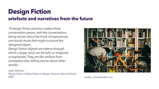 Design Fiction
artefacts and narratives from the future
Julian Bleecker


Design Fiction: A Short Essay on Design, Science, Fact and Fiction


2009
"A design
fi
ction practice creates these
conversation pieces, with the conversations
being stories about the kinds of experiences
and social rituals that might surround the
designed object.
 
Design
fi
ction objects are totems through
which a larger story can be told, or imagined
 
or expressed. They are like artifacts from
someplace else, telling stories about other
worlds."
credits_ julianbleecker.com
 