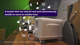 Addicted products: The story of Brad the Toaster, Simone Rebaudengo, 2012
A toaster that can only be rent and autonomously
 
decide to move to another host
 