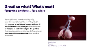 Great! so what? What’s next?
forgetting artefacts… for a while
Meydan Levy
 
it is common to see
fi
ctional objects retaining all
the focus of the critical analysis while leaving less
to no space to further investigate the qualities
(such as values, social conditions and infrastructures)
that are crucial to the existence of the artefacts
themselves.
 