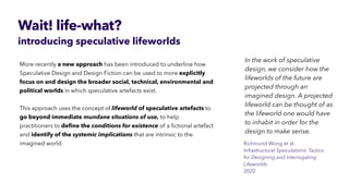Wait! life-what?
introducing speculative lifeworlds
More recently a new approach has been introduced to underline how
Speculative Design and Design Fiction can be used to more explicitly
 
focus on and design the broader social, technical, environmental and
political worlds in which speculative artefacts exist.


This approach uses the concept of lifeworld of speculative artefacts to
go beyond immediate mundane situations of use, to help
practitioners to de
fi
ne the conditions for existence of a
fi
ctional artefact
and identify of the systemic implications that are intrinsic to the
imagined world.


In the work of speculative
design, we consider how the
lifeworlds of the future are
projected through an
imagined design. A projected
lifeworld can be thought of as
the lifeworld one would have
to inhabit in order for the
design to make sense.
Richmond Wong et al.
 