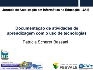 Jornada de Atualização em Informática na Educação - JAIE 
Documentação de atividades de 
aprendizagem com o uso de tecnologias 
Patrícia Scherer Bassani 
 
