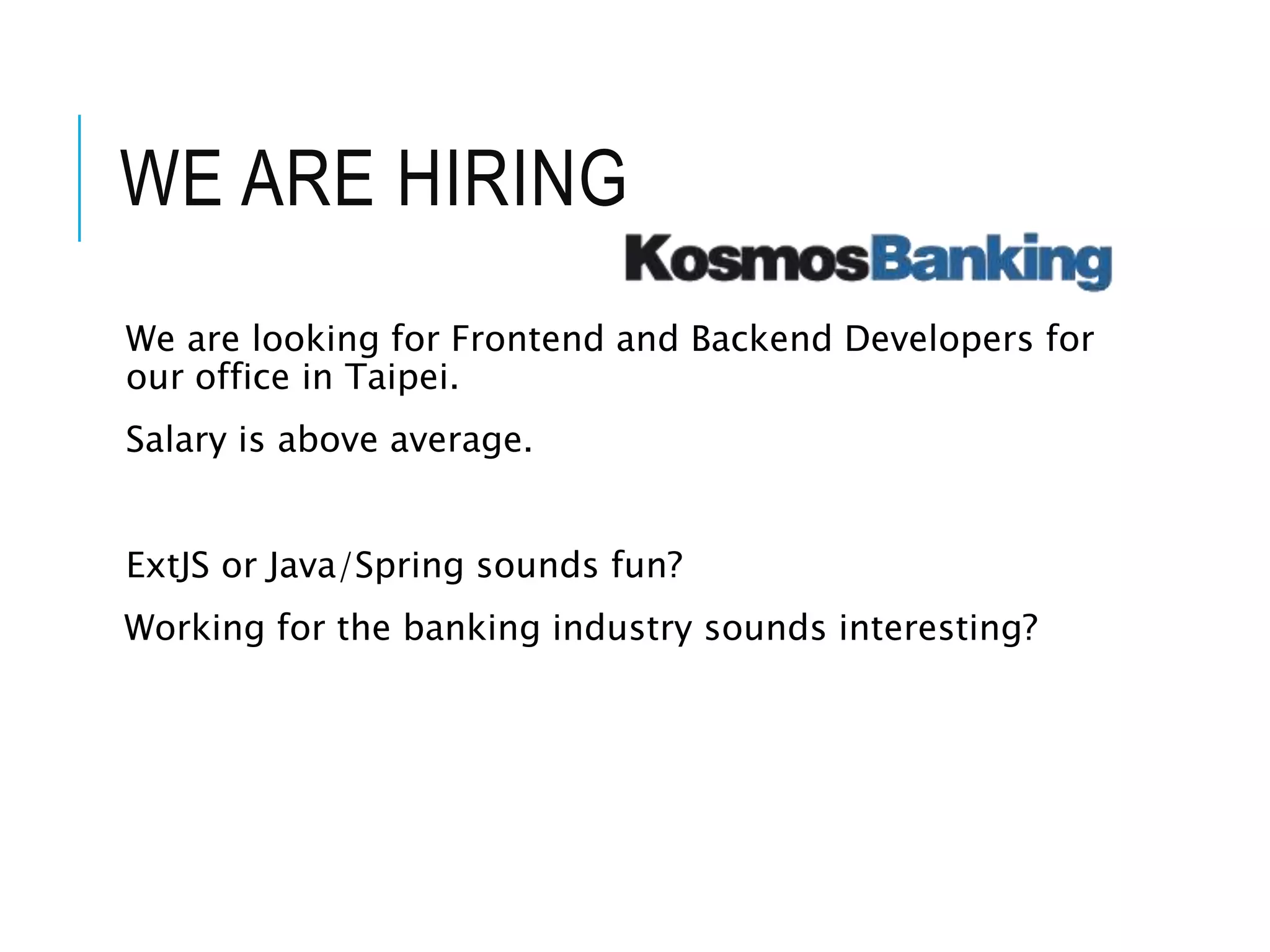 WE ARE HIRING 
We are looking for Frontend and Backend Developers for 
our office in Taipei. 
Salary is above average. 
ExtJS or Java/Spring sounds fun? 
Working for the banking industry sounds interesting? 
 