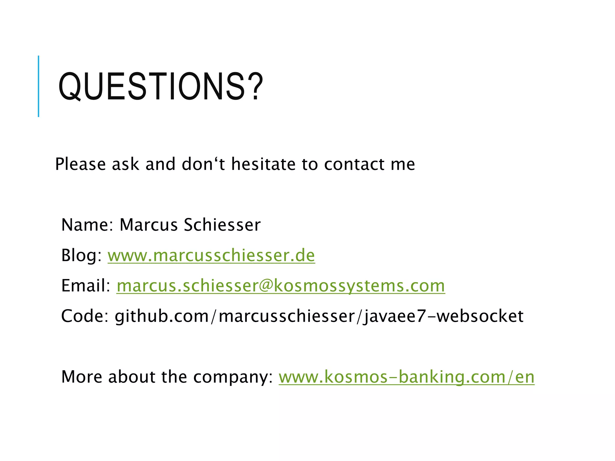 QUESTIONS? 
Please ask and don‘t hesitate to contact me 
Name: Marcus Schiesser 
Blog: www.marcusschiesser.de 
Email: marcus.schiesser@kosmossystems.com 
Code: github.com/marcusschiesser/javaee7-websocket 
More about the company: www.kosmos-banking.com/en 
