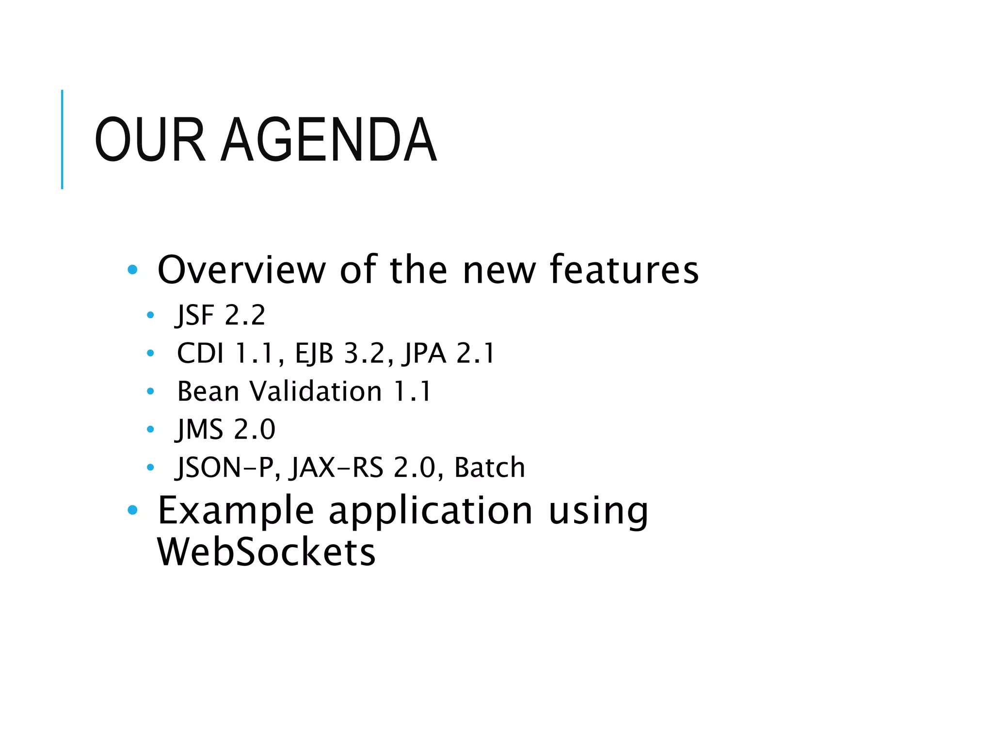 OUR AGENDA 
• Overview of the new features 
• JSF 2.2 
• CDI 1.1, EJB 3.2, JPA 2.1 
• Bean Validation 1.1 
• JMS 2.0 
• JSON-P, JAX-RS 2.0, Batch 
• Example application using 
WebSockets 
 