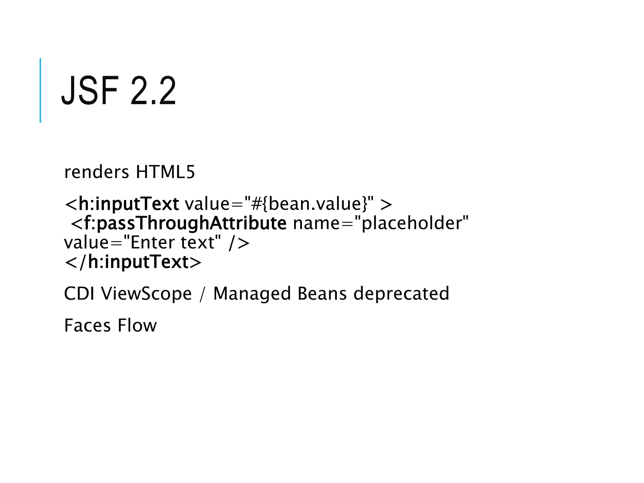 JSF 2.2 
renders HTML5 
<h:inputText value="#{bean.value}" > 
<f:passThroughAttribute name="placeholder" 
value="Enter text" /> 
</h:inputText> 
CDI ViewScope / Managed Beans deprecated 
Faces Flow 
 