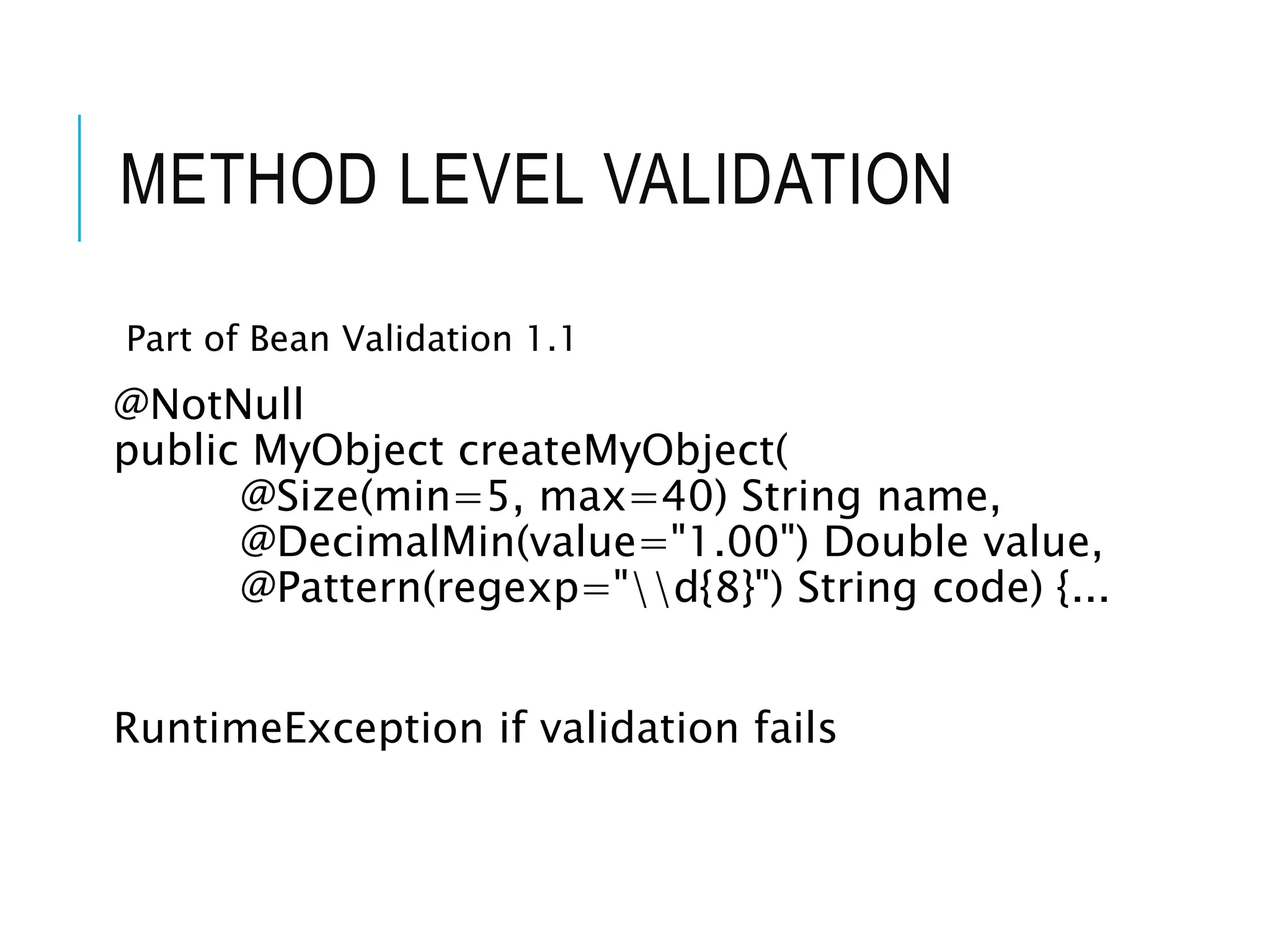 METHOD LEVEL VALIDATION 
Part of Bean Validation 1.1 
@NotNull 
public MyObject createMyObject( 
@Size(min=5, max=40) String name, 
@DecimalMin(value="1.00") Double value, 
@Pattern(regexp="d{8}") String code) {... 
RuntimeException if validation fails 
 