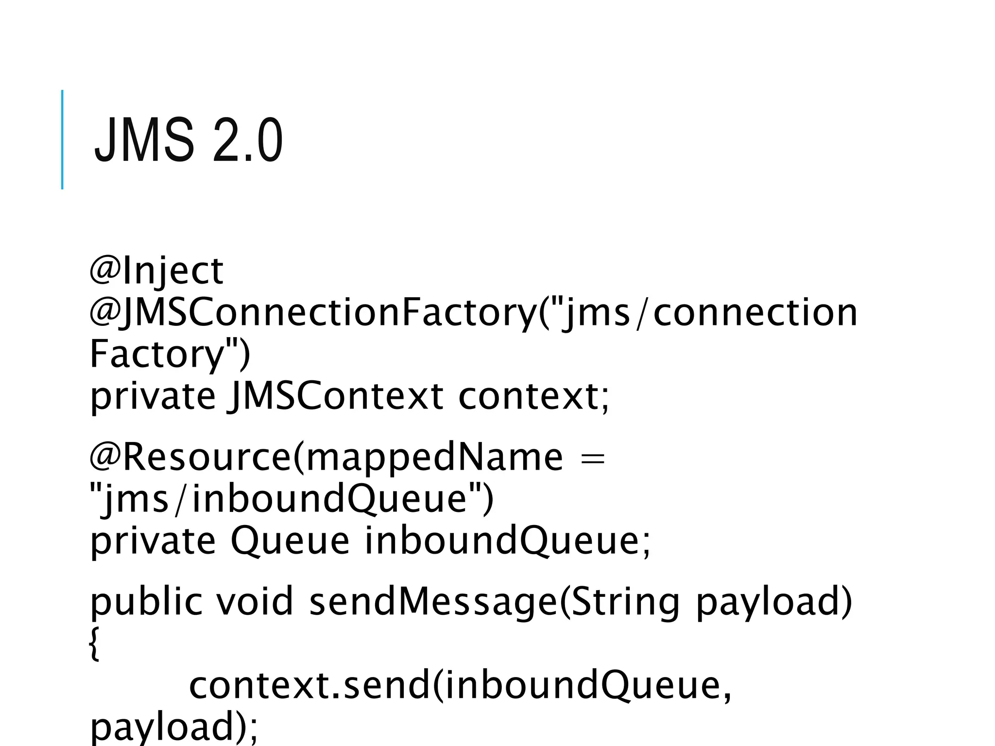 JMS 2.0 
@Inject 
@JMSConnectionFactory("jms/connection 
Factory") 
private JMSContext context; 
@Resource(mappedName = 
"jms/inboundQueue") 
private Queue inboundQueue; 
public void sendMessage(String payload) 
{ 
context.send(inboundQueue, 
payload); 
 