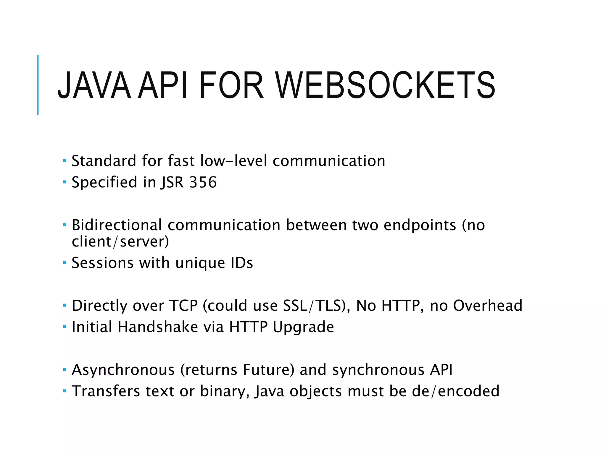 JAVA API FOR WEBSOCKETS 
 Standard for fast low-level communication 
 Specified in JSR 356 
 Bidirectional communication between two endpoints (no 
client/server) 
 Sessions with unique IDs 
 Directly over TCP (could use SSL/TLS), No HTTP, no Overhead 
 Initial Handshake via HTTP Upgrade 
 Asynchronous (returns Future) and synchronous API 
 Transfers text or binary, Java objects must be de/encoded 
 