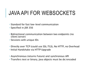 JAVA API FOR WEBSOCKETS 
 Standard for fast low-level communication 
 Specified in JSR 356 
 Bidirectional communication between two endpoints (no 
client/server) 
 Sessions with unique IDs 
 Directly over TCP (could use SSL/TLS), No HTTP, no Overhead 
 Initial Handshake via HTTP Upgrade 
 Asynchronous (returns Future) and synchronous API 
 Transfers text or binary, Java objects must be de/encoded 
 