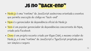 16
JS no "back-end"
● Node.js é uma "runtime" de JavaScript assíncrona orientada a eventos
que permite execução de código no "back-end"
● Npm é o gerenciador de dependência oficial do Node.js
● Yarn é um popular gerenciador de dependências concorrente do Npm,
criado pela Facebook
● Deno é um projeto recente criado por Ryan Dahl, o mesmo criador do
Node.js, e é uma "runtime" de JavaScript e TypeScript projetada para
ser simples e segura
 