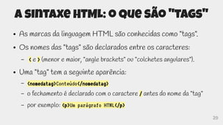 29
A sintaxe HTML: o que são "tags"
● As marcas da linguagem HTML são conhecidas como "tags".
● Os nomes das "tags" são declarados entre os caracteres:
– < e > (menor e maior, "angle brackets" ou "colchetes angulares").
● Uma "tag" tem a seguinte aparência:
– <nomedatag>Conteúdo</nomedatag>
– o fechamento é declarado com o caractere / antes do nome da "tag"
– por exemplo: <p>Um parágrafo HTML</p>
 