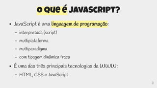 3
O que é JavaScript?
● JavaScript é uma linguagem de programação:
– interpretada (script)
– multiplataforma
– multiparadigma
– com tipagem dinâmica fraca
● É uma das três principais tecnologias da WWW:
– HTML, CSS e JavaScript
 