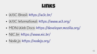 42
Links
● W3C Brasil: https:/
/w3c.br/
● W3C International: https:/
/www.w3.org/
● MDN Web Docs: https:/
/developer.mozilla.org/
● NIC.br: https:/
/www.nic.br/
● Node.js: https:/
/nodejs.org/
 