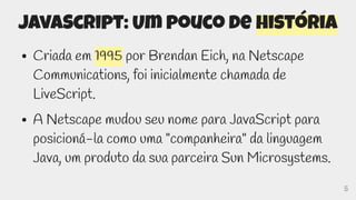 5
JavaScript: Um pouco de história
● Criada em 1995 por Brendan Eich, na Netscape
Communications, foi inicialmente chamada de
LiveScript.
● A Netscape mudou seu nome para JavaScript para
posicioná-la como uma "companheira" da linguagem
Java, um produto da sua parceira Sun Microsystems.
 