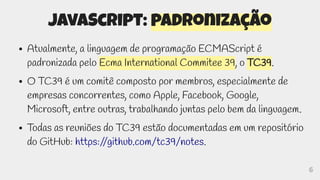 6
JavaScript: padronização
● Atualmente, a linguagem de programação ECMAScript é
padronizada pelo Ecma International Commitee 39, o TC39.
● O TC39 é um comitê composto por membros, especialmente de
empresas concorrentes, como Apple, Facebook, Google,
Microsoft, entre outras, trabalhando juntas pelo bem da linguagem.
● Todas as reuniões do TC39 estão documentadas em um repositório
do GitHub: https:/
/github.com/tc39/notes.
 