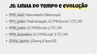 7
JS: Linha do tempo e evolução
● 1995, maio: Nascimento (Netscape)
● 1997, junho: Padronização: ECMAScript 1 (TC39)
● 1998, junho: ECMAScript 2 (TC39)
● 1999, dezembro: ECMAScript 3 (TC39)
● 2006, agosto: jQuery (OpenJS)
 