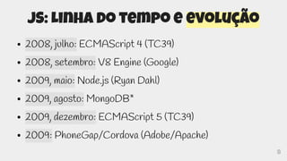 8
JS: Linha do tempo e evolução
● 2008, julho: ECMAScript 4 (TC39)
● 2008, setembro: V8 Engine (Google)
● 2009, maio: Node.js (Ryan Dahl)
● 2009, agosto: MongoDB*
● 2009, dezembro: ECMAScript 5 (TC39)
● 2009: PhoneGap/Cordova (Adobe/Apache)
 