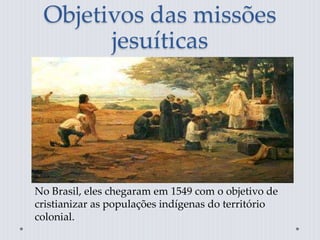 Objetivos das missões
jesuíticas
No Brasil, eles chegaram em 1549 com o objetivo de
cristianizar as populações indígenas do território
colonial.
 