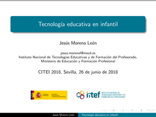 Tecnolog´ıa educativa en infantil
Jes´us Moreno Le´on
jesus.morenol@mecd.es
Instituto Nacional de Tecnolog´ıas Educativas y de Formaci´on del Profesorado,
Ministerio de Educaci´on y Formaci´on Profesional
CITEI 2018, Sevilla, 26 de junio de 2018
Jes´us Moreno Le´on Tecnolog´ıa educativa en infantil
 