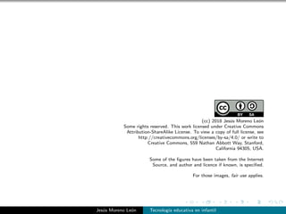 (cc) 2018 Jes´us Moreno Le´on
Some rights reserved. This work licensed under Creative Commons
Attribution-ShareAlike License. To view a copy of full license, see
http://creativecommons.org/licenses/by-sa/4.0/ or write to
Creative Commons, 559 Nathan Abbott Way, Stanford,
California 94305, USA.
Some of the ﬁgures have been taken from the Internet
Source, and author and licence if known, is speciﬁed.
For those images, fair use applies.
Jes´us Moreno Le´on Tecnolog´ıa educativa en infantil
 