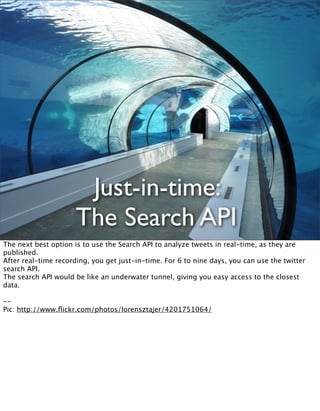 Just-in-time:
                      The Search API
The next best option is to use the Search API to analyze tweets in real-time, as they are
published.
After real-time recording, you get just-in-time. For 6 to nine days, you can use the twitter
search API.
The search API would be like an underwater tunnel, giving you easy access to the closest
data.

--
Pic: http://www.ﬂickr.com/photos/lorensztajer/4201751064/
 