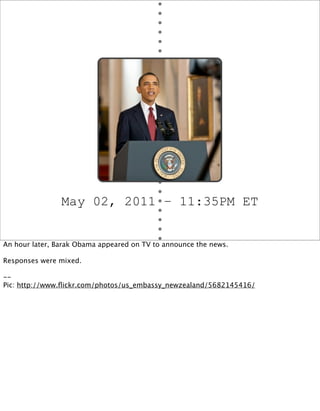 May 02, 2011 – 11:35PM ET


An hour later, Barak Obama appeared on TV to announce the news.

Responses were mixed.

--
Pic: http://www.ﬂickr.com/photos/us_embassy_newzealand/5682145416/
 