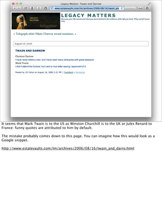 It seems that Mark Twain is to the US as Winston Churchill is to the UK or Jules Renard to
France: funny quotes are attributed to him by default.

The mistake probably comes down to this page. You can imagine how this would look as a
Google snippet.

http://www.estatevaults.com/lm/archives/2006/08/16/twain_and_darro.html
 