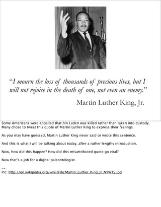 “I mourn the loss of thousands of precious lives, but I
    will not rejoice in the death of one, not even an enemy.”
                                                 Martin Luther King, Jr.

Some Americans were appalled that bin Laden was killed rather than taken into custody.
Many chose to tweet this quote of Martin Luther King to express their feelings.

As you may have guessed, Martin Luther King never said or wrote this sentence.

And this is what I will be talking about today, after a rather lengthy introduction.

Now, how did this happen? How did this misattributed quote go viral?

Now that’s a job for a digital paleontologist.

--
Pic: http://en.wikipedia.org/wiki/File:Martin_Luther_King_Jr_NYWTS.jpg
 