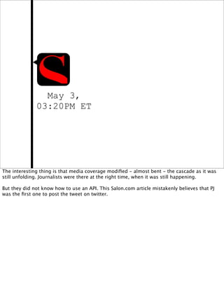 May 3,
              03:20PM ET




The interesting thing is that media coverage modiﬁed - almost bent - the cascade as it was
still unfolding. Journalists were there at the right time, when it was still happening.

But they did not know how to use an API. This Salon.com article mistakenly believes that PJ
was the ﬁrst one to post the tweet on twitter.
 