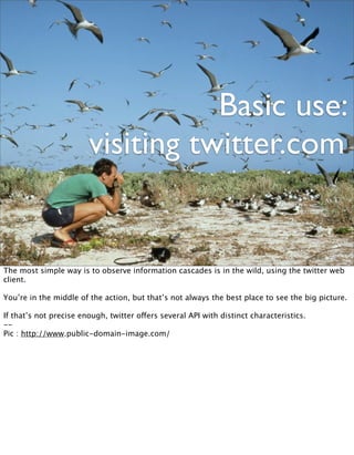 Basic use:
                        visiting twitter.com


The most simple way is to observe information cascades is in the wild, using the twitter web
client.

You’re in the middle of the action, but that’s not always the best place to see the big picture.

If that’s not precise enough, twitter offers several API with distinct characteristics.
--
Pic : http://www.public-domain-image.com/
 