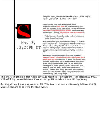 Why did Penn Jillette create a fake Martin Luther King Jr.
                                        quote yesterday? - Twitter - Salon.com




                May 3,
              03:20PM ET




The interesting thing is that media coverage modiﬁed - almost bent - the cascade as it was
still unfolding. Journalists were there at the right time, when it was still happening.

But they did not know how to use an API. This Salon.com article mistakenly believes that PJ
was the ﬁrst one to post the tweet on twitter.
 